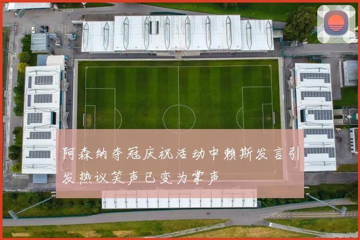 阿森纳夺冠庆祝活动中赖斯发言引发热议笑声已变为掌声