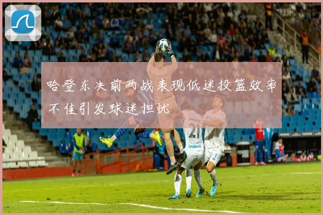哈登东决前两战表现低迷投篮效率不佳引发球迷担忧