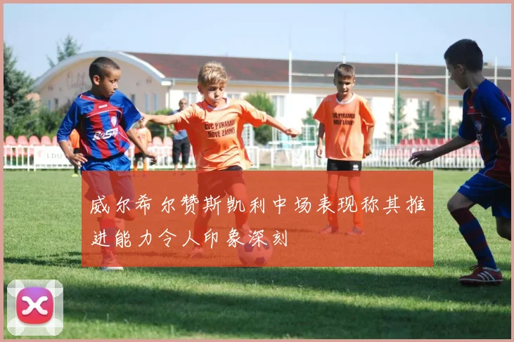 威尔希尔赞斯凯利中场表现称其推进能力令人印象深刻