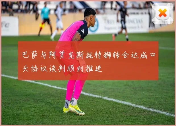 巴萨与阿贾克斯就特狮转会达成口头协议谈判顺利推进