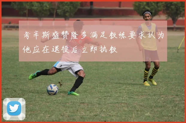 考辛斯盛赞隆多满足教练要求认为他应在退役后立即执教