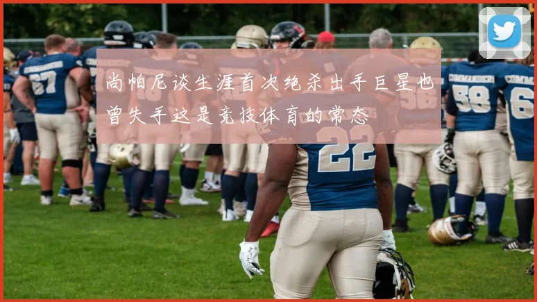 尚帕尼谈生涯首次绝杀出手巨星也曾失手这是竞技体育的常态