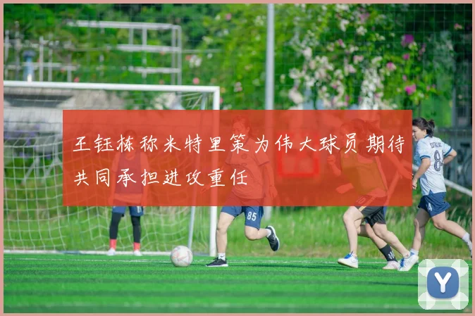 王钰栋称米特里策为伟大球员期待共同承担进攻重任