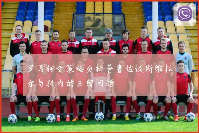 罗马转会策略分析普鲁佐谈斯维拉尔与科内的去留问题