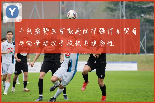卡约盛赞朱霍勒迪防守强悍东契奇与哈登进攻手段极具迷惑性