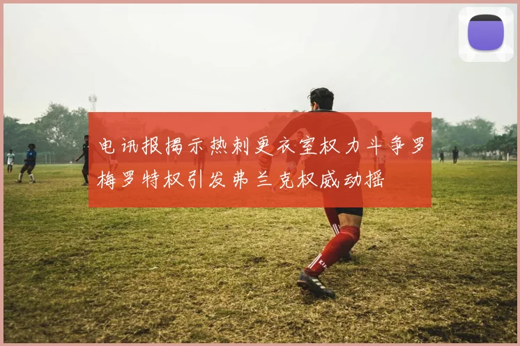 电讯报揭示热刺更衣室权力斗争罗梅罗特权引发弗兰克权威动摇