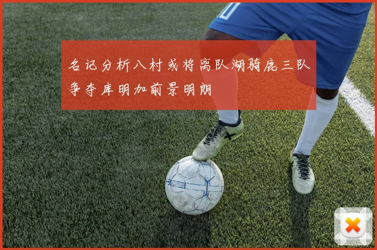 名记分析八村或将离队湖骑鹿三队争夺库明加前景明朗