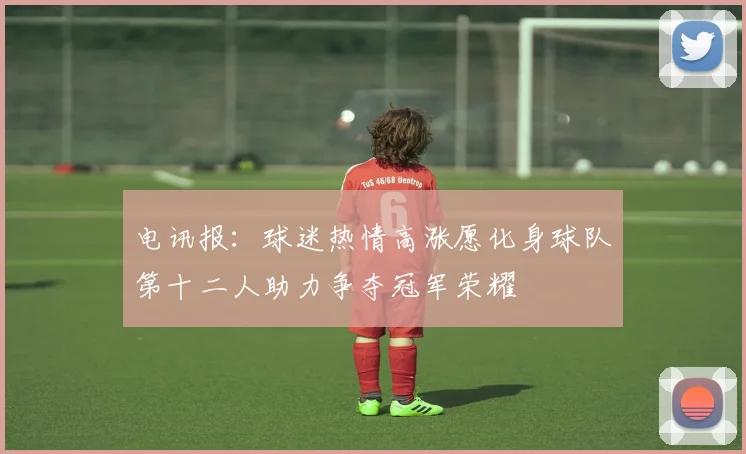 电讯报：球迷热情高涨愿化身球队第十二人助力争夺冠军荣耀