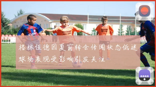 格林伍德因夏窗转会传闻状态低迷球场表现受影响引发关注